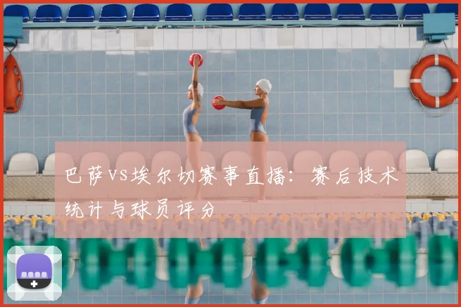 巴萨vs埃尔切赛事直播：赛后技术统计与球员评分