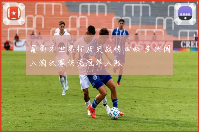 葡萄牙世界杯历史战绩回顾 多次闯入淘汰赛仍无冠军入账