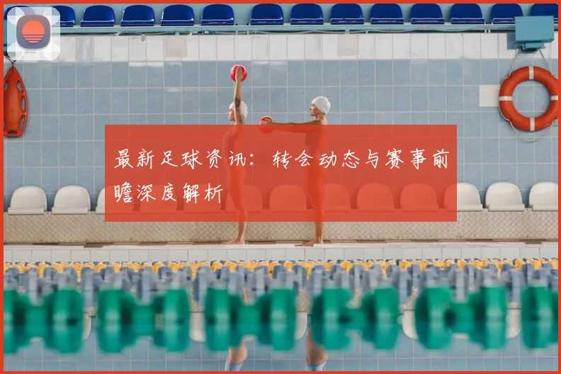 最新足球资讯：转会动态与赛事前瞻深度解析