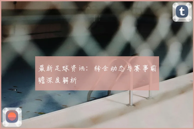 最新足球资讯：转会动态与赛事前瞻深度解析