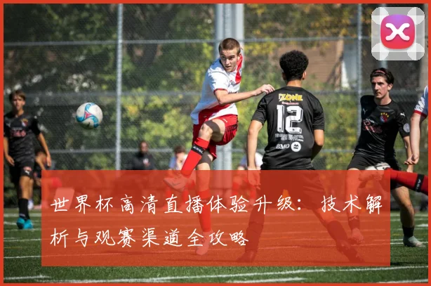 世界杯高清直播体验升级：技术解析与观赛渠道全攻略