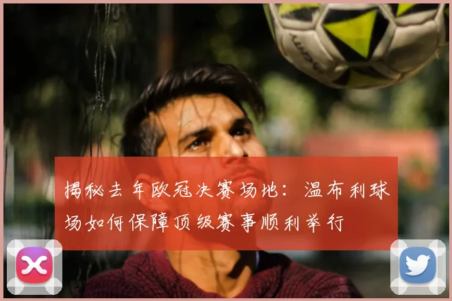 揭秘去年欧冠决赛场地：温布利球场如何保障顶级赛事顺利举行