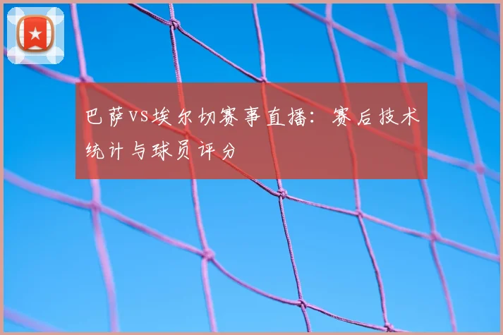 巴萨vs埃尔切赛事直播：赛后技术统计与球员评分